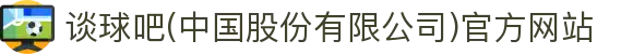 谈球吧(中国股份有限公司)官方网站